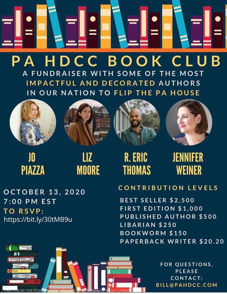 Image may contain: 4 people, text that says 'PA HDCC BOOK CLUB AFUNDRAISER WITH SOME OF THE MOST IMPACTFUL AND DECORATED AUTHORS IN OUR NATION TO FLIP THE PA HOUSE JO PIAZZA LIZ MOORE R. ERIC THOMAS JENNIFER WEINER OCTOBER 13, 2020 7:00 PM EST TO RSVP: https://bit.ly/30tMB9u CONTRIBUTION LEVELS BEST SELLER $2,500 FIRST EDITION $1,000 PUBLISHED AUTHOR $500 LIBARIAN $250 BOOKWORM $150 PAPERBACK WRITER $20.20 FOR QUESTIONS, PLEASE CONTACT: BILL@PAHDCC.COM'